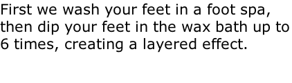 First we wash your feet in a foot spa, then dip your feet in the wax bath up to 6 times, creating a layered effect.