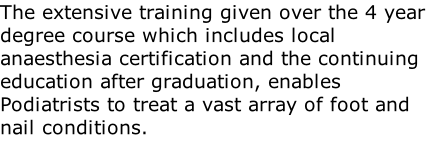 The extensive training given over the 4 year degree course which includes local anaesthesia certification and the continuing education after graduation, enables Podiatrists to treat a vast array of foot and nail conditions.