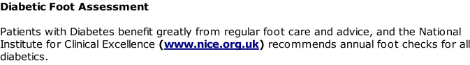 Diabetic Foot Assessment  Patients with Diabetes benefit greatly from regular foot care and advice, and the National Institute for Clinical Excellence (www.nice.org.uk) recommends annual foot checks for all diabetics.