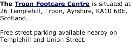 The Troon Footcare Centre is situated at 26 Templehill, Troon, Ayrshire, KA10 6BE, Scotland.   Free street parking available nearby on Templehill and Union Street.  Wheelchair Friendly High Street Location     http://www.troonfootcarecentre.co.uk/map