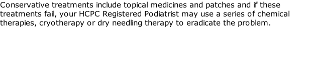 Conservative treatments include topical medicines and patches and if these treatments fail, your HCPC Registered Podiatrist may use a series of chemical therapies, cryotherapy or dry needling therapy to eradicate the problem.
